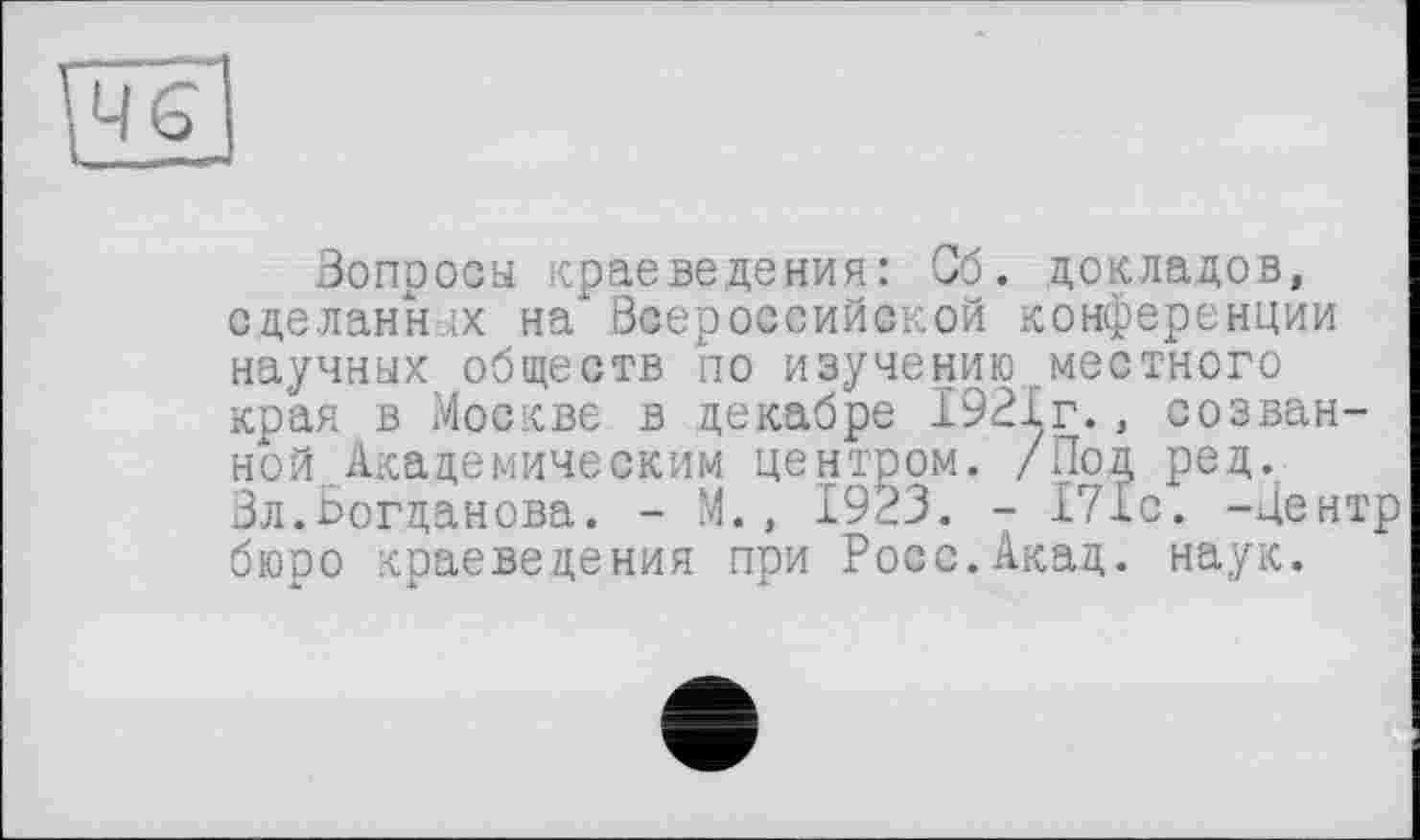 ﻿,46
Зопросы краеведения: Сб. докладов, сделанных на" Всероссийской конференции научных обществ по изучению местного края в Москве в декабре 1921г., созванной. Академическим центром. /Под ред. Вл.Богданова. - М., 1923. - 171с. -Центр бюро краеведения при Росс.Акад. наук.